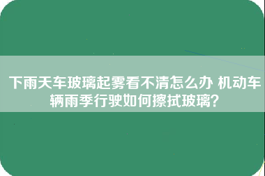 下雨天车玻璃起雾看不清怎么办 机动车辆雨季行驶如何擦拭玻璃？