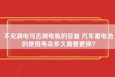 不充满电可否测电瓶的容量 汽车蓄电池的使用寿命多久需要更换？