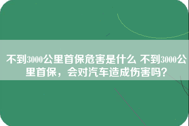 不到3000公里首保危害是什么 不到3000公里首保，会对汽车造成伤害吗？