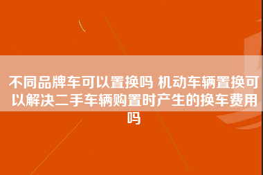 不同品牌车可以置换吗 机动车辆置换可以解决二手车辆购置时产生的换车费用吗