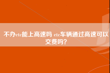 不办etc能上高速吗 etc车辆通过高速可以交费吗？