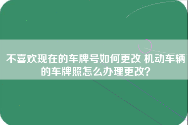 不喜欢现在的车牌号如何更改 机动车辆的车牌照怎么办理更改？