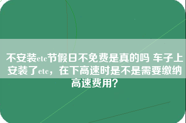 不安装etc节假日不免费是真的吗 车子上安装了etc，在下高速时是不是需要缴纳高速费用？