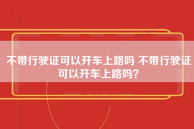 不带行驶证可以开车上路吗 不带行驶证可以开车上路吗？