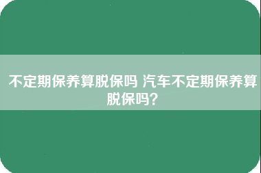 不定期保养算脱保吗 汽车不定期保养算脱保吗？