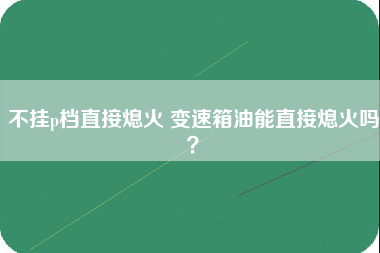 不挂p档直接熄火 变速箱油能直接熄火吗？