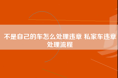 不是自己的车怎么处理违章 私家车违章处理流程