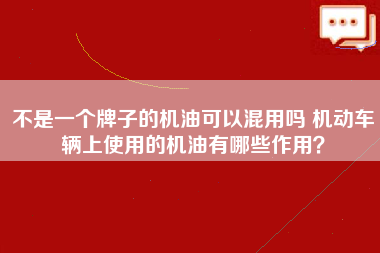 不是一个牌子的机油可以混用吗 机动车辆上使用的机油有哪些作用？