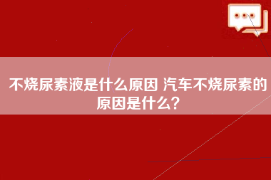 不烧尿素液是什么原因 汽车不烧尿素的原因是什么？