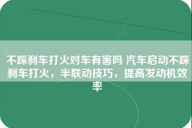 不踩刹车打火对车有害吗 汽车启动不踩刹车打火，半联动技巧，提高发动机效率