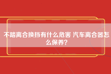 不踏离合换挡有什么危害 汽车离合器怎么保养？