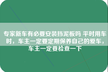 专家新车有必要安装挡泥板吗 平时用车时，车主一定要定期保养自己的爱车，车主一定要检查一下