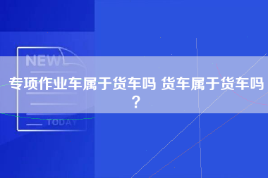 专项作业车属于货车吗 货车属于货车吗？