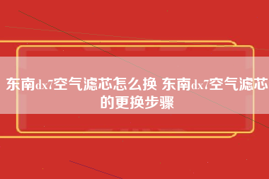 东南dx7空气滤芯怎么换 东南dx7空气滤芯的更换步骤