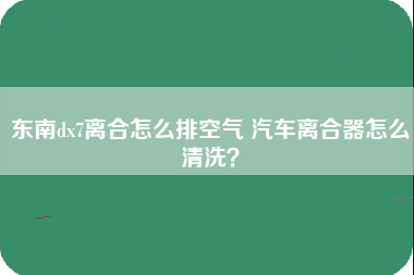 东南dx7离合怎么排空气 汽车离合器怎么清洗？