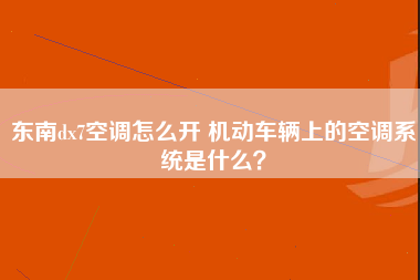 东南dx7空调怎么开 机动车辆上的空调系统是什么？