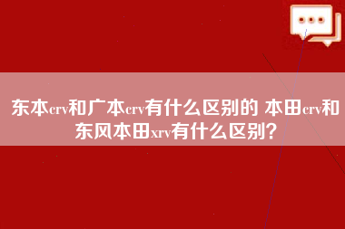 东本crv和广本crv有什么区别的 本田crv和东风本田xrv有什么区别？