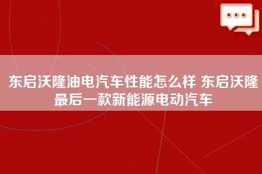 东启沃隆油电汽车性能怎么样 东启沃隆最后一款新能源电动汽车