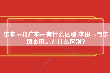 东本crv和广本crv有什么区别 本田crv与东风本田xrv有什么区别？