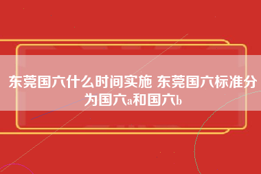 东莞国六什么时间实施 东莞国六标准分为国六a和国六b