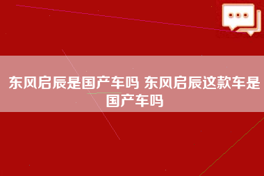 东风启辰是国产车吗 东风启辰这款车是国产车吗