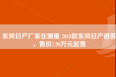 东风日产厂家在哪里 2018款东风日产逍客，售价7.98万元起售