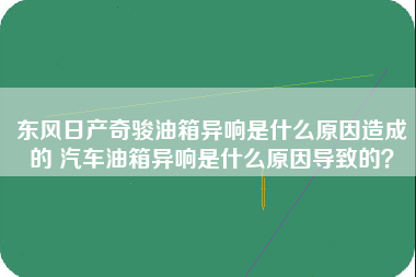 东风日产奇骏油箱异响是什么原因造成的 汽车油箱异响是什么原因导致的？