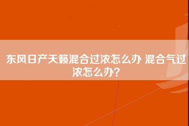 东风日产天籁混合过浓怎么办 混合气过浓怎么办？