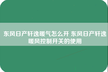 东风日产轩逸暖气怎么开 东风日产轩逸暖风控制开关的使用