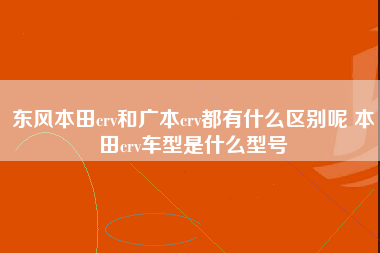 东风本田crv和广本crv都有什么区别呢 本田crv车型是什么型号