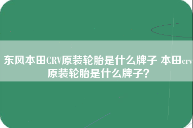 东风本田CRV原装轮胎是什么牌子 本田crv原装轮胎是什么牌子？