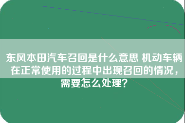 东风本田汽车召回是什么意思 机动车辆在正常使用的过程中出现召回的情况，需要怎么处理？