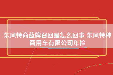 东风特商蓝牌召回是怎么回事 东风特种商用车有限公司年检