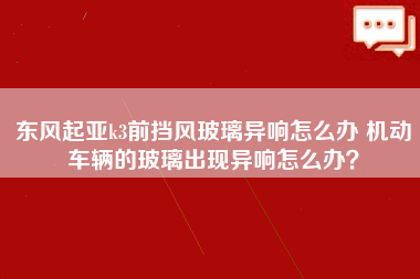 东风起亚k3前挡风玻璃异响怎么办 机动车辆的玻璃出现异响怎么办？