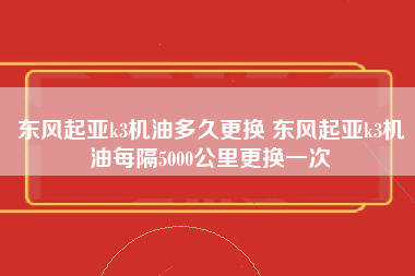 东风起亚k3机油多久更换 东风起亚k3机油每隔5000公里更换一次