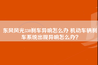 东风风光330刹车异响怎么办 机动车辆刹车系统出现异响怎么办？