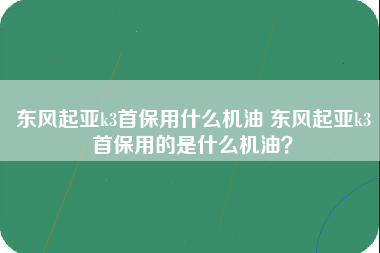 东风起亚k3首保用什么机油 东风起亚k3首保用的是什么机油？