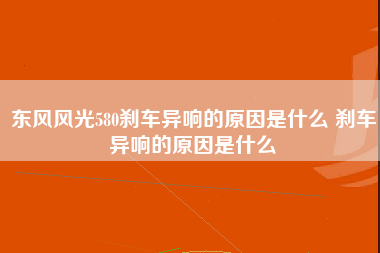 东风风光580刹车异响的原因是什么 刹车异响的原因是什么