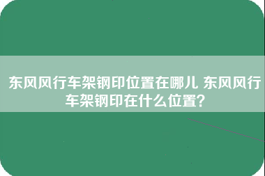 东风风行车架钢印位置在哪儿 东风风行车架钢印在什么位置？