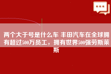 两个大于号是什么车 丰田汽车在全球拥有超过500万员工，拥有世界500强劳斯莱斯