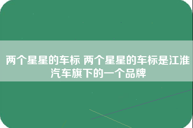 两个星星的车标 两个星星的车标是江淮汽车旗下的一个品牌