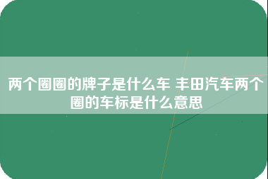 两个圈圈的牌子是什么车 丰田汽车两个圈的车标是什么意思