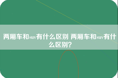 两厢车和suv有什么区别 两厢车和suv有什么区别？