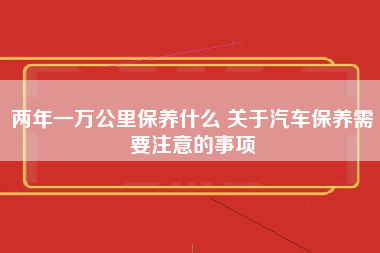 两年一万公里保养什么 关于汽车保养需要注意的事项