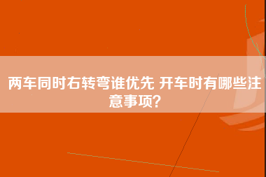 两车同时右转弯谁优先 开车时有哪些注意事项？