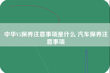 中华V5保养注意事项是什么 汽车保养注意事项