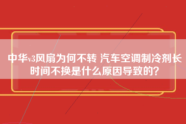 中华v3风扇为何不转 汽车空调制冷剂长时间不换是什么原因导致的？