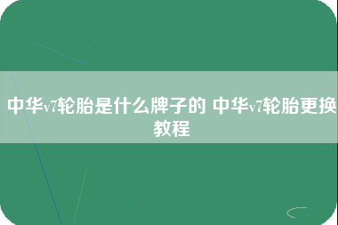 中华v7轮胎是什么牌子的 中华v7轮胎更换教程