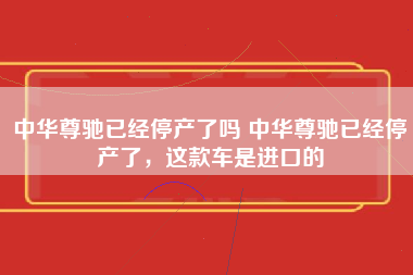 中华尊驰已经停产了吗 中华尊驰已经停产了，这款车是进口的