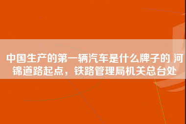 中国生产的第一辆汽车是什么牌子的 河锦道路起点，铁路管理局机关总台处